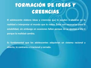 Formación de ideas y
creencias
El adolescente elabora ideas y creencias que le ayuden a situarse en la
realidad e interpretar el mundo que le rodea. Éstas son necesarias para la
estabilidad, sin embargo en ocasiones fallan porque no se ajustan a ella ó
porque la realidad cambia.

Es fundamental que los adolescentes adquieran un sistema racional y
abierto, lo contrario a irracional y cerrado.

 