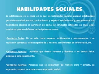 Habilidades Sociales
La adolescencia es la etapa en la que las habilidades sociales quedan establecidas

permitiendo relacionarnos con los demás y expresar sentimientos y pensamientos. Las
habilidades sociales se aprenden así como las conductas reflejadas en ellas, éstas
conductas pueden definirse de la siguiente manera:
•Conducta Pasiva: No se sabe como expresar sentimientos y pensamientos, o se
realiza sin confianza, visión negativa de sí mismos, sentimientos de inferioridad, etc.
•Conducta Agresiva: Aquellos que deseas someter y dominar a los demás física,
psíquica o emocionalmente.
•Conducta Asertiva: Personas que se comunican de manera clara y directa, su
expresión corporal es acorde con su expresión verbal.

 