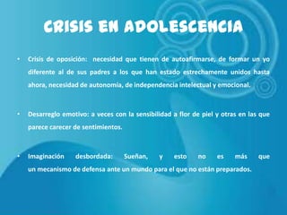 Crisis en Adolescencia
•

Crisis de oposición: necesidad que tienen de autoafirmarse, de formar un yo
diferente al de sus padres a los que han estado estrechamente unidos hasta
ahora, necesidad de autonomía, de independencia intelectual y emocional.

•

Desarreglo emotivo: a veces con la sensibilidad a flor de piel y otras en las que

parece carecer de sentimientos.

•

Imaginación

desbordada:

Sueñan,

y

esto

no

es

más

un mecanismo de defensa ante un mundo para el que no están preparados.

que

 
