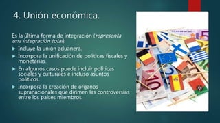 4. Unión económica.
Es la última forma de integración (representa
una integración total).
 Incluye la unión aduanera.
 Incorpora la unificación de políticas fiscales y
monetarias.
 En algunos casos puede incluir políticas
sociales y culturales e incluso asuntos
políticos.
 Incorpora la creación de órganos
supranacionales que dirimen las controversias
entre los países miembros.
 