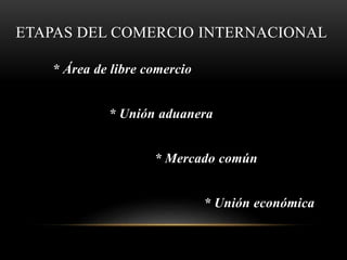 ETAPAS DEL COMERCIO INTERNACIONAL
* Área de libre comercio
* Unión aduanera
* Mercado común
* Unión económica
 