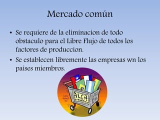 Mercado común
• Se requiere de la eliminacion de todo
obstaculo para el Libre Flujo de todos los
factores de produccion.
• Se establecen libremente las empresas wn los
paises miembros.
 