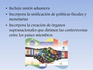 • Incluye unión aduanera
• Incorpora la unificación de políticas fiscales y
monetarias
• Incorpora la creación de órganos
supranacionales que dirimen las controversias
entre los países miembros
 