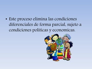 • Este proceso elimina las condiciones
diferenciales de forma parcial, sujeto a
condiciones politicas y economicas.
 