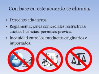 Con base en este acuerdo se elimina:
• Derechos aduaneros
• Reglamentaciones comerciales restrictivas:
cuotas, licencias, permisos previos.
• Inequidad entre los productos originarios e
importados.
 