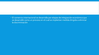  El comercio internacional se desarrolla por etapas de integración económica que
se desarrolló como un proceso en el cual se implantan medida dirigida a eliminar
la discriminación
 