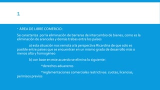 1
 ÁREA DE LIBRE COMERCIO:
Se caracteriza por la eliminación de barreras de intercambio de bienes, como es la
eliminación de aranceles y demás trabas entre los países
a) esta situación nos remota a la perspectiva Ricardina de que solo es
posible entre países que se encuentran en un mismo grado de desarrollo más o
menos alto y homogéneo
b) con base en este acuerdo se elimina lo siguiente:
*derechos aduaneros
*reglamentaciones comerciales restrictivas: cuotas, licencias,
permisos previos
 