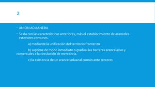 2
 UNION ADUANERA
 Se da con las características anteriores, más el establecimiento de aranceles
exteriores comunes.
a) mediante la unificación del territorio fronterizo
b) suprime de modo inmediato o gradual las barreras arancelarias y
comerciales a la circulación de mercancia.
c) la existencia de un arancel aduanal común ante terceros
 