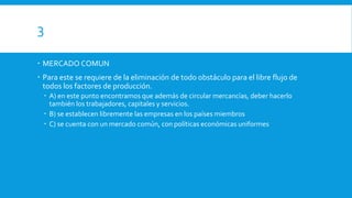 3
 MERCADO COMUN
 Para este se requiere de la eliminación de todo obstáculo para el libre flujo de
todos los factores de producción.
 A) en este punto encontramos que además de circular mercancías, deber hacerlo
también los trabajadores, capitales y servicios.
 B) se establecen libremente las empresas en los países miembros
 C) se cuenta con un mercado común, con políticas económicas uniformes
 
