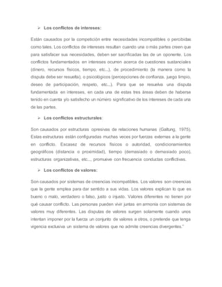  Los conflictos de intereses:
Están causados por la competición entre necesidades incompatibles o percibidas
como tales. Los conflictos de intereses resultan cuando una o más partes creen que
para satisfacer sus necesidades, deben ser sacrificadas las de un oponente. Los
conflictos fundamentados en intereses ocurren acerca de cuestiones sustanciales
(dinero, recursos físicos, tiempo, etc...), de procedimiento (la manera como la
disputa debe ser resuelta), o psicológicos (percepciones de confianza, juego limpio,
deseo de participación, respeto, etc...). Para que se resuelva una disputa
fundamentada en intereses, en cada una de estas tres áreas deben de haberse
tenido en cuenta y/o satisfecho un número significativo de los intereses de cada una
de las partes.
 Los conflictos estructurales:
Son causados por estructuras opresivas de relaciones humanas (Galtung, 1975).
Estas estructuras están configuradas muchas veces por fuerzas externas a la gente
en conflicto. Escasez de recursos físicos o autoridad, condicionamientos
geográficos (distancia o proximidad), tiempo (demasiado o demasiado poco),
estructuras organizativas, etc..., promueve con frecuencia conductas conflictivas.
 Los conflictos de valores:
Son causados por sistemas de creencias incompatibles. Los valores son creencias
que la gente emplea para dar sentido a sus vidas. Los valores explican lo que es
bueno o malo, verdadero o falso, justo o injusto. Valores diferentes no tienen por
qué causar conflicto. Las personas pueden vivir juntas en armonía con sistemas de
valores muy diferentes. Las disputas de valores surgen solamente cuando unos
intentan imponer por la fuerza un conjunto de valores a otros, o pretende que tenga
vigencia exclusiva un sistema de valores que no admite creencias divergentes.”
 