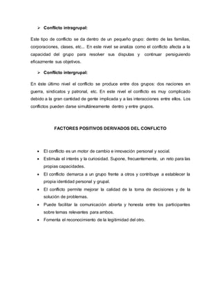  Conflicto intragrupal:
Este tipo de conflicto se da dentro de un pequeño grupo: dentro de las familias,
corporaciones, clases, etc... En este nivel se analiza como el conflicto afecta a la
capacidad del grupo para resolver sus disputas y continuar persiguiendo
eficazmente sus objetivos.
 Conflicto intergrupal:
En éste último nivel el conflicto se produce entre dos grupos: dos naciones en
guerra, sindicatos y patronal, etc. En este nivel el conflicto es muy complicado
debido a la gran cantidad de gente implicada y a las interacciones entre ellos. Los
conflictos pueden darse simultáneamente dentro y entre grupos.
FACTORES POSITIVOS DERIVADOS DEL CONFLICTO
 El conflicto es un motor de cambio e innovación personal y social.
 Estimula el interés y la curiosidad. Supone, frecuentemente, un reto para las
propias capacidades.
 El conflicto demarca a un grupo frente a otros y contribuye a establecer la
propia identidad personal y grupal.
 El conflicto permite mejorar la calidad de la toma de decisiones y de la
solución de problemas.
 Puede facilitar la comunicación abierta y honesta entre los participantes
sobre temas relevantes para ambos.
 Fomenta el reconocimiento de la legitimidad del otro.
 