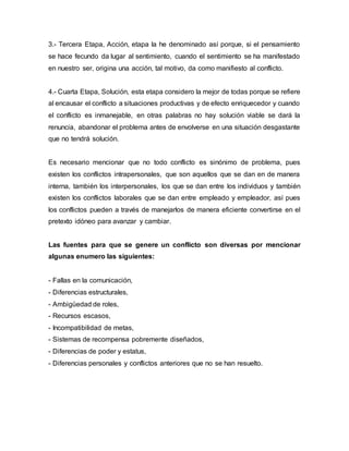 3.- Tercera Etapa, Acción, etapa la he denominado así porque, si el pensamiento
se hace fecundo da lugar al sentimiento, cuando el sentimiento se ha manifestado
en nuestro ser, origina una acción, tal motivo, da como manifiesto al conflicto.
4.- Cuarta Etapa, Solución, esta etapa considero la mejor de todas porque se refiere
al encausar el conflicto a situaciones productivas y de efecto enriquecedor y cuando
el conflicto es inmanejable, en otras palabras no hay solución viable se dará la
renuncia, abandonar el problema antes de envolverse en una situación desgastante
que no tendrá solución.
Es necesario mencionar que no todo conflicto es sinónimo de problema, pues
existen los conflictos intrapersonales, que son aquellos que se dan en de manera
interna, también los interpersonales, los que se dan entre los individuos y también
existen los conflictos laborales que se dan entre empleado y empleador, así pues
los conflictos pueden a través de manejarlos de manera eficiente convertirse en el
pretexto idóneo para avanzar y cambiar.
Las fuentes para que se genere un conflicto son diversas por mencionar
algunas enumero las siguientes:
- Fallas en la comunicación,
- Diferencias estructurales,
- Ambigüedad de roles,
- Recursos escasos,
- Incompatibilidad de metas,
- Sistemas de recompensa pobremente diseñados,
- Diferencias de poder y estatus,
- Diferencias personales y conflictos anteriores que no se han resuelto.
 