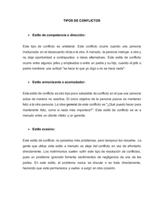 TIPOS DE CONFLICTOS
 Estilo de competencia o dirección:
Este tipo de conflicto es unilateral. Este conflicto ocurre cuando una persona
involucrada en el desacuerdo dicta a la otra. A menudo, la persona instruye a otra y
no deja oportunidad a contrapuntos o ideas alternativas. Este estilo de conflicto
ocurre entre algunos jefes y empleados o entre un padre y su hijo, cuando el jefe o
padre mantiene una actitud "se hace lo que yo digo o no se hace nada".
 Estilo armonizante o acomodador:
Este estilo de conflicto es otro tipo poco saludable de conflicto en el que una persona
actúa de manera no asertiva. El único objetivo de la persona pasiva es mantener
feliz a la otra persona. La idea general de este conflicto es "¿Qué puedo hacer para
mantenerte feliz, como si nada más importara?". Este estilo de conflicto se ve a
menudo entre un cliente infeliz y un gerente.
 Estilo evasivo:
Este estilo de conflicto no perpetúa más problemas, pero tampoco los resuelve. La
gente que utiliza este estilo a menudo se aleja del conflicto en vez de afrontarlo
directamente. Los matrimonios suelen sufrir este tipo de resolución de conflictos,
pues un problema ignorado fomenta sentimientos de negligencia de una de las
partes. En este estilo, el problema nunca se discute o se trata directamente,
haciendo que este permanezca y vuelva a surgir en otra ocasión.
 