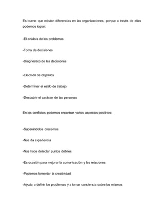 Es bueno que existan diferencias en las organizaciones, porque a través de ellas
podemos lograr:
-El análisis de los problemas
-Toma de decisiones
-Diagnóstico de las decisiones
-Elección de objetivos
-Determinar el estilo de trabajo
-Descubrir el carácter de las personas
En los conflictos podemos encontrar varios aspectos positivos:
-Superándolos crecemos
-Nos da experiencia
-Nos hace detectar puntos débiles
-Es ocasión para mejorar la comunicación y las relaciones
-Podemos fomentar la creatividad
-Ayuda a definir los problemas y a tomar conciencia sobre los mismos
 