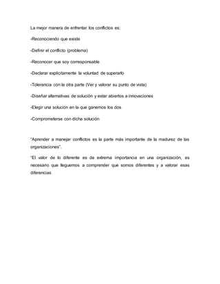 La mejor manera de enfrentar los conflictos es:
-Reconociendo que existe
-Definir el conflicto (problema)
-Reconocer que soy corresponsable
-Declarar explícitamente la voluntad de superarlo
-Tolerancia con la otra parte (Ver y valorar su punto de vista)
-Diseñar alternativas de solución y estar abiertos a innovaciones
-Elegir una solución en la que ganemos los dos
-Comprometerse con dicha solución
“Aprender a manejar conflictos es la parte más importante de la madurez de las
organizaciones”.
“El valor de lo diferente es de extrema importancia en una organización, es
necesario que lleguemos a comprender que somos diferentes y a valorar esas
diferencias
 