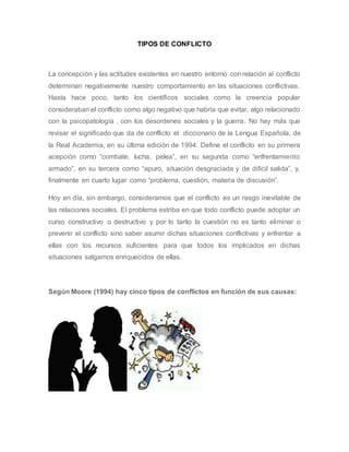 TIPOS DE CONFLICTO
La concepción y las actitudes existentes en nuestro entorno con relación al conflicto
determinan negativamente nuestro comportamiento en las situaciones conflictivas.
Hasta hace poco, tanto los científicos sociales como la creencia popular
consideraban el conflicto como algo negativo que habría que evitar, algo relacionado
con la psicopatología , con los desordenes sociales y la guerra. No hay más que
revisar el significado que da de conflicto el diccionario de la Lengua Española, de
la Real Academia, en su última edición de 1994. Define el conflicto en su primera
acepción como “combate, lucha, pelea”, en su segunda como “enfrentamiento
armado”, en su tercera como “apuro, situación desgraciada y de difícil salida”, y,
finalmente en cuarto lugar como “problema, cuestión, materia de discusión”.
Hoy en día, sin embargo, consideramos que el conflicto es un rasgo inevitable de
las relaciones sociales. El problema estriba en que todo conflicto puede adoptar un
curso constructivo o destructivo y por lo tanto la cuestión no es tanto eliminar o
prevenir el conflicto sino saber asumir dichas situaciones conflictivas y enfrentar a
ellas con los recursos suficientes para que todos los implicados en dichas
situaciones salgamos enriquecidos de ellas.
Según Moore (1994) hay cinco tipos de conflictos en función de sus causas:
 