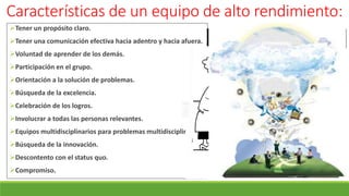 Características de un equipo de alto rendimiento:
Tener un propósito claro.
Tener una comunicación efectiva hacia adentro y hacia afuera.
Voluntad de aprender de los demás.
Participación en el grupo.
Orientación a la solución de problemas.
Búsqueda de la excelencia.
Celebración de los logros.
Involucrar a todas las personas relevantes.
Equipos multidisciplinarios para problemas multidisciplinarios.
Búsqueda de la innovación.
Descontento con el status quo.
Compromiso.
 
