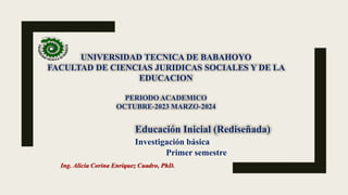UNIVERSIDAD TECNICA DE BABAHOYO
FACULTAD DE CIENCIAS JURIDICAS SOCIALES Y DE LA
EDUCACION
PERIODO ACADEMICO
OCTUBRE-2023 MARZO-2024
Educación Inicial (Rediseñada)
Investigación básica
Primer semestre
Ing. Alicia Corina Enríquez Cuadro, PhD.
 