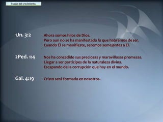 1Jn. 3:2 Ahora somos hijos de Dios.
Pero aun no se ha manifestado lo que habremos de ser.
Cuando Él se manifieste, seremos semejantes a Él.
2Ped. 1:4 Nos ha concedido sus preciosas y maravillosas promesas.
Llegar a ser participes de la naturaleza divina.
Escapando de la corrupción que hay en el mundo.
Gal. 4:19 Cristo será formado en nosotros.
 