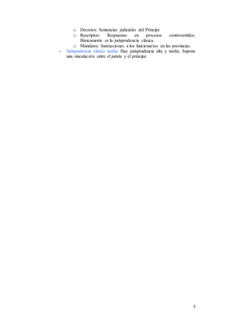 5
o Decretos: Sentencias judiciales del Príncipe
o Rescriptos: Respuestas en procesos controvertidos.
Básicamente es la jurisprudencia clásica.
o Mandatos: Instrucciones a los funcionarios en las provincias.
- Jurisprudencia clásica tardía: Hay jurisprudencia alta y tardía. Supone
una vinculación entre el jurista y el príncipe.
 