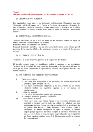 6
Tema 5
Época Posclásica desde el primer 1/3 del III hasta el primer 1/3 del VI
1) ORGANIZACIÓN POLÍTICA
Los magistrados ceden paso a los funcionarios definitivamente. Diocleciano crea una
Tetrarquía y divide el Imperio en 2: Oriente y Occidente, sin renunciar a la unidad de
éste. Constantino elimina la tetrarquía y cuando muere cede el Imperio a sus tres hijos
(fin del problema sucesorio). Senado pierde todo el poder de influencia. Absolutismo
imperial.
2) ESTRUCTURA ECONÓMICO-SOCIAL
Territorio: Occidente cae en el 476 en manos de los bárbaros. Oriente ve nacer en
mundo Bizantino y Constantinopla cae en 1453.
Población: Ahora los habitantes son súbditos.
Sociedad: Estamentos cerrados. Hay una crisis social tanto interna como externa, por el
problema de la sucesión debido a los estamentos cerrados y la presión de los pueblos
vecinos.
3) EL DERECHO POSTCLÁSICO
Tendencia a la fusión de estratos jurídicos y un vulgarismo del derecho
El derecho romano vulgar es simplificado, realista y adaptado a las necesidades
“actuales” de la sociedad. Da una exagerada importancia a la apariencia del acto, es
decir que se acaba confundiendo la apariencia de derecho con el propio derecho. Hay
mucha confusión.
4) LAS FUENTES DEL DERECHO POSTCLÁSICO
I. Distinciones teóricas
a. Ius vetum (ius honorarium + ius gentium) y ius novum (derecho del
príncipe) siguen en vigor a la vez.
b. Las leges (constituciones imperiales) y los iura (derecho de los juristas
clásicos) también se encuentran vigentes a la vez aunque se
contrapongan.
II. Legislación imperial
a. Los edicta son sustituidos por las leyes generales.
b. Principal distinción: generales y especiales.
III. Confusionismo de fuentes
Tanto iura como leges tenían vigencia y no se podían determinar con
exactitud ni facilidad cual se tenía que utilizar. Se solucionó con una
canonización del iura (o sea, que sólo se permite elegir a un número fijo
de juristas para invocar a juicio: Papiniano, Gayo, Ulpiano, Paulo y
Modestino. Si hubiere discrepancia se aplica la mayoría, si hubiera
empate porque alguno no ha votado se aplica la opción de Papiniano y en
caso de ser él el que no vota, se deja a cargo del juez) y una recopilación
de leges (mediante códigos como el de Hermogeniano donde se ordenan
las constituciones).
 