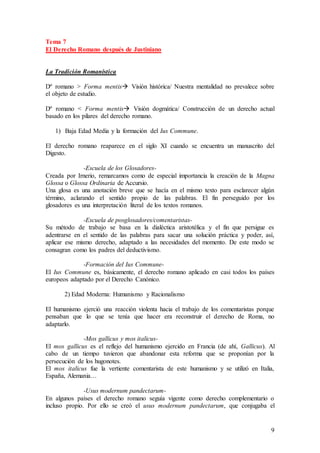 9
Tema 7
El Derecho Romano después de Justiniano
La Tradición Romanística
Dº romano > Forma mentis Visión histórica/ Nuestra mentalidad no prevalece sobre
el objeto de estudio.
Dº romano < Forma mentis Visión dogmática/ Construcción de un derecho actual
basado en los pilares del derecho romano.
1) Baja Edad Media y la formación del Ius Commune.
El derecho romano reaparece en el siglo XI cuando se encuentra un manuscrito del
Digesto.
-Escuela de los Glosadores-
Creada por Irnerio, remarcamos como de especial importancia la creación de la Magna
Glossa o Glossa Ordinaria de Accursio.
Una glosa es una anotación breve que se hacía en el mismo texto para esclarecer algún
término, aclarando el sentido propio de las palabras. El fin perseguido por los
glosadores es una interpretación literal de los textos romanos.
-Escuela de posglosadores/comentaristas-
Su método de trabajo se basa en la dialéctica aristotélica y el fin que persigue es
adentrarse en el sentido de las palabras para sacar una solución práctica y poder, así,
aplicar ese mismo derecho, adaptado a las necesidades del momento. De este modo se
consagran como los padres del deductivismo.
-Formación del Ius Commune-
El Ius Commune es, básicamente, el derecho romano aplicado en casi todos los países
europeos adaptado por el Derecho Canónico.
2) Edad Moderna: Humanismo y Racionalismo
El humanismo ejerció una reacción violenta hacia el trabajo de los comentaristas porque
pensaban que lo que se tenía que hacer era reconstruir el derecho de Roma, no
adaptarlo.
-Mos gallicus y mos italicus-
El mos gallicus es el reflejo del humanismo ejercido en Francia (de ahí, Gallicus). Al
cabo de un tiempo tuvieron que abandonar esta reforma que se proponían por la
persecución de los hugonotes.
El mos italicus fue la vertiente comentarista de este humanismo y se utilizó en Italia,
España, Alemania…
-Usus modernum pandectarum-
En algunos países el derecho romano seguía vigente como derecho complementario o
incluso propio. Por ello se creó el usus modernum pandectarum, que conjugaba el
 