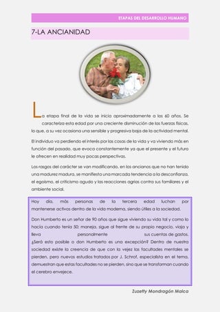ETAPAS DEL DESARROLLO HUMANO 
Zuzetty Mondragón Malca 
7-LA ANCIANIDAD 
a etapa final de la vida se inicia aproximadamente a los 60 años. Se caracteriza esta edad por una creciente disminución de las fuerzas físicas, lo que, a su vez ocasiona una sensible y progresiva baja de la actividad mental. 
El individuo va perdiendo el interés por las cosas de la vida y va viviendo más en función del pasado, que evoca constantemente ya que el presente y el futuro le ofrecen en realidad muy pocas perspectivas. 
Los rasgos del carácter se van modificando, en los ancianos que no han tenido una madurez madura, se manifiesta una marcada tendencia a la desconfianza, el egoísmo, el criticismo agudo y las reacciones agrias contra sus familiares y el ambiente social. Hoy día, más personas de la tercera edad luchan por mantenerse activos dentro de la vida moderna, siendo útiles a la sociedad. Don Humberto es un señor de 90 años que sigue viviendo su vida tal y como lo hacía cuando tenía 50: maneja, sigue al frente de su propio negocio, viaja y lleva personalmente sus cuentas de gastos. ¿Será esto posible o don Humberto es una excepción? Dentro de nuestra sociedad existe la creencia de que con la vejez las facultades mentales se pierden, pero nuevos estudios tratados por J. Schrof, especialista en el tema, demuestran que estas facultades no se pierden, sino que se transforman cuando el cerebro envejece. 
L  