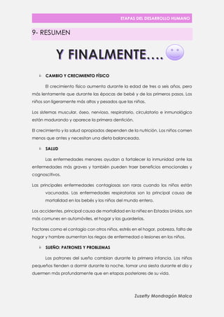 ETAPAS DEL DESARROLLO HUMANO 
Zuzetty Mondragón Malca 
9- RESUMEN 
 CAMBIO Y CRECIMIENTO FÍSICO 
El crecimiento físico aumenta durante la edad de tres a seis años, pero más lentamente que durante las épocas de bebé y de los primeros pasos. Los niños son ligeramente más altos y pesados que las niñas. 
Los sistemas muscular, óseo, nervioso, respiratorio, circulatorio e inmunológico están madurando y aparece la primera dentición. 
El crecimiento y la salud apropiados dependen de la nutrición. Los niños comen menos que antes y necesitan una dieta balanceada. 
 SALUD 
Las enfermedades menores ayudan a fortalecer la inmunidad ante las enfermedades más graves y también pueden traer beneficios emocionales y cognoscitivos. 
Las principales enfermedades contagiosas son raras cuando los niños están vacunados. Las enfermedades respiratorias son la principal causa de mortalidad en los bebés y los niños del mundo entero. 
Los accidentes, principal causa de mortalidad en la niñez en Estados Unidos, son más comunes en automóviles, el hogar y las guarderías. 
Factores como el contagio con otros niños, estrés en el hogar, pobreza, falta de hogar y hambre aumentan los riegos de enfermedad o lesiones en los niños. 
 SUEÑO: PATRONES Y PROBLEMAS 
Los patrones del sueño cambian durante la primera infancia. Los niños pequeños tienden a dormir durante la noche, tomar una siesta durante el día y duermen más profundamente que en etapas posteriores de su vida. 
 
