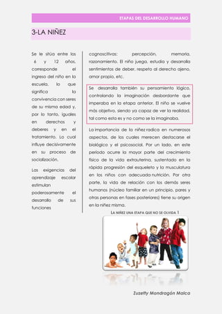 ETAPAS DEL DESARROLLO HUMANO 
Zuzetty Mondragón Malca 
3-LA NIÑEZ 
e le sitúa entre los 6 y 12 años, corresponde el ingreso del niño en la escuela, lo que significa la convivencia con seres de su misma edad y, por lo tanto, iguales en derechos y deberes y en el tratamiento. Lo cual influye decisivamente en su proceso de socialización. 
Las exigencias del aprendizaje escolar estimulan poderosamente el desarrollo de sus funciones cognoscitivas: percepción, memoria, razonamiento. El niño juega, estudia y desarrolla sentimientos de deber, respeto al derecho ajeno, amor propio, etc. 
Se desarrolla también su pensamiento lógico, controlando la imaginación desbordante que imperaba en la etapa anterior. El niño se vuelve más objetivo, siendo ya capaz de ver la realidad, tal como esta es y no como se la imaginaba. 
La importancia de la niñez radica en numerosos aspectos, de los cuales merecen destacarse el biológico y el psicosocial. Por un lado, en este período ocurre la mayor parte del crecimiento físico de la vida extrauterina, sustentado en la rápida progresión del esqueleto y la musculatura en los niños con adecuada nutrición. Por otra parte, la vida de relación con los demás seres humanos (núcleo familiar en un principio, pares y otras personas en fases posteriores) tiene su origen en la niñez misma. 
S 
LA NIÑEZ UNA ETAPA QUE NO SE OLVIDA 1  