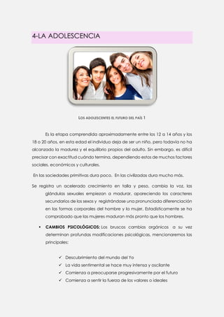 4-LA ADOLESCENCIA 
LOS ADOLESCENTES EL FUTURO DEL PAÍS 1 
Es la etapa comprendida aproximadamente entre los 12 a 14 años y los 18 o 20 años, en esta edad el individuo deja de ser un niño, pero todavía no ha alcanzado la madurez y el equilibrio propios del adulto. Sin embargo, es difícil precisar con exactitud cuándo termina, dependiendo estos de muchos factores sociales, económicos y culturales. 
En las sociedades primitivas dura poco. En las civilizadas dura mucho más. 
Se registra un acelerado crecimiento en talla y peso, cambia la voz, las glándulas sexuales empiezan a madurar, apareciendo los caracteres secundarios de los sexos y registrándose una pronunciada diferenciación en las formas corporales del hombre y la mujer, Estadísticamente se ha comprobado que las mujeres maduran más pronto que los hombres. 
 CAMBIOS PSICOLÓGICOS: Los bruscos cambios orgánicos a su vez determinan profundas modificaciones psicológicas, mencionaremos las principales: 
 Descubrimiento del mundo del Yo 
 La vida sentimental se hace muy intensa y oscilante 
 Comienza a preocuparse progresivamente por el futuro 
 Comienza a sentir la fuerza de los valores o ideales  