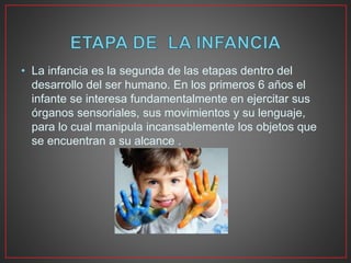 • La infancia es la segunda de las etapas dentro del
desarrollo del ser humano. En los primeros 6 años el
infante se interesa fundamentalmente en ejercitar sus
órganos sensoriales, sus movimientos y su lenguaje,
para lo cual manipula incansablemente los objetos que
se encuentran a su alcance .
 
