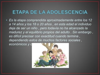 • Es la etapa comprendida aproximadamente entre los 12
a 14 años y los 18 o 20 años , en esta edad el individuo
deja de ser un niño , pero todavía no ha alcanzado la
madurez y el equilibrio propios del adulto . Sin embargo ,
es difícil precisar con exactitud cuando termina ,
dependiendo estos de muchos factores sociales ,
económicos y culturales .
 