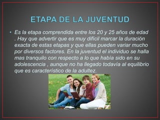 • Es la etapa comprendida entre los 20 y 25 años de edad
. Hay que advertir que es muy difícil marcar la duración
exacta de estas etapas y que ellas pueden variar mucho
por diversos factores. En la juventud el individuo se halla
mas tranquilo con respecto a lo que había sido en su
adolescencia , aunque no ha llegado todavía al equilibrio
que es característico de la adultez.
 