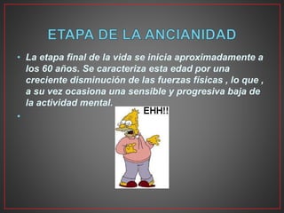 • La etapa final de la vida se inicia aproximadamente a
los 60 años. Se caracteriza esta edad por una
creciente disminución de las fuerzas físicas , lo que ,
a su vez ocasiona una sensible y progresiva baja de
la actividad mental.
•
 