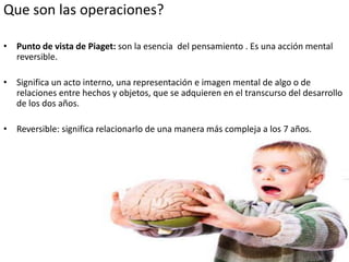 Que son las operaciones?

• Punto de vista de Piaget: son la esencia del pensamiento . Es una acción mental
  reversible.

• Significa un acto interno, una representación e imagen mental de algo o de
  relaciones entre hechos y objetos, que se adquieren en el transcurso del desarrollo
  de los dos años.

• Reversible: significa relacionarlo de una manera más compleja a los 7 años.
 