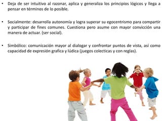 • Deja de ser intuitivo al razonar, aplica y generaliza los principios lógicos y llega a
  pensar en términos de lo posible.

• Socialmente: desarrolla autonomía y logra superar su egocentrismo para compartir
  y participar de fines comunes. Cuestiona pero asume con mayor convicción una
  manera de actuar. (ser social).

• Simbólico: comunicación mayor al dialogar y confrontar puntos de vista, así como
  capacidad de expresión grafica y lúdica (juegos colecticas y con reglas).
 