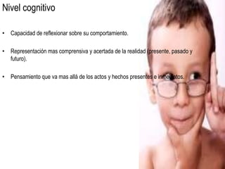 Nivel cognitivo

• Capacidad de reflexionar sobre su comportamiento.

• Representación mas comprensiva y acertada de la realidad (presente, pasado y
  futuro).

• Pensamiento que va mas allá de los actos y hechos presentes e inmediatos.
 