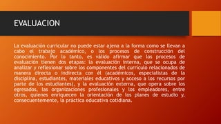 EVALUACION
La evaluación curricular no puede estar ajena a la forma como se llevan a
cabo el trabajo académico, o los procesos de construcción del
conocimiento. Por lo tanto, es válido afirmar que los procesos de
evaluación tienen dos etapas: la evaluación interna, que se ocupa de
analizar y reflexionar sobre los componentes del currículo relacionados de
manera directa o indirecta con él (académicos, especialistas de la
disciplina, estudiantes, materiales educativos y acceso a los recursos por
parte de los estudiantes), y la evaluación externa, que opera sobre los
egresados, las organizaciones profesionales y los empleadores, entre
otros, quienes enriquecen la orientación de los planes de estudio y,
consecuentemente, la práctica educativa cotidiana.
 