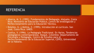 REFERENCIA
• Abarca, M. S. (1992). Fundamentos de Pedagogía. Alajuela, Costa
Rica: Ministerio de Educación Pública. Centro de Investigación y
Perfeccionamiento para la Educación Técnica.
• Bolaños, G. y Molina, Z. (1995). Introducción al currículo. San
José, Costa Rica: UNED.
• Canfux, V. (1996). La Pedagogía Tradicional. En Varios, Tendencias
pedagógicas contemporáneas. Ibaqué, Colombia: Departamento de
Psicología y Pedagogía, Centro de Estudios para el
Perfeccionamiento de la Educación Superior, CEPES, Universidad
de la Habana.
 