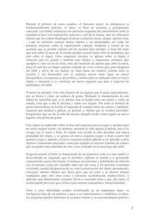 Durante el primero de estos estadios, el Sensorio motor, la inteligencia es
fundamentalmente práctica, es decir, se basa en acciones y percepciones
concretas. Los bebés construyen sus primeros esquemas de conocimiento sobre la
realidad en base a la exploración concreta y real de la misma: ante los diferentes
objetos que les rodean despliegan diversas conductas (tocar, chupar, apretar, tirar,
...) que les permiten conocer dichos objetos y sus propiedades, así como las
primeras nociones sobre la organización espacial, temporal y causal de las
acciones que se pueden realizar con los mismos (por ejemplo, si tiran del trapo
que está sobre la mesa de la cocina pueden acercar hasta ellos la mandarina que
está sobre el trapo). Estos esquemas iniciales se aplican sobre el objeto o
situación que los generó y también ante objetos y situaciones similares (por
ejemplo si, esta vez en el salón, tiran del mantelito de adorno que cubre la mesa,
junto al cual hay un frágil cenicero redondo de vivos colores que, para desgracia
del bebé y alivio de sus padres, no llega hasta sus manos), cuando éstos se
resisten a ser dominados con el esquema previo tiene lugar un nuevo
desequilibrio, el esquema se diversifica y cambia para ser aplicado sobre el nuevo
objeto o situación, y se construye un nuevo esquema que pasa a engrosar las
habilidades del bebé.

Veamos un ejemplo. Una niña dispone de un juguete que le gusta especialmente,
por su forma y color, un muñeco de goma. Mediante la manipulación de este
objeto ha aprendido que, si lo aprieta, éste se hunde entre sus manos y emite un
sonido, cosa que a ella le encanta y repite con alegría. Por tanto el muñeco de
goma desencadena en la niña el esquema de tomarlo entre sus manos y apretarlo,
esquema que tenderá a aplicar, en general, a objetos que le resulten parecidos.
Imaginemos que un día la niña de nuestro ejemplo recibe como regalo un nuevo
juguete, una pelota de goma.

Este objeto es explorado sobre la base del esquema previo (coger y apretar) pero
no emite ningún sonido, no obstante, mientras la niña aprieta la pelota, ésta se le
escapa, cae al suelo y bota. Al repetir esta acción la niña descubre una nueva
propiedad del objeto, y se genera un nuevo esquema (coger y tirar) a partir del
primero (coger y apretar), el nuevo esquema tenderá además a ser aplicado a otros
objetos o situaciones parecidas, como por ejemplo el cenicero redondo de colores
que sus padres han cambiado de sitio y han colocado en la mesa baja del salón.

Progresivamente el bebé va disponiendo de un repertorio cada vez más amplio y
diversificado de esquemas que le permiten explorar el mundo e ir generando
conocimiento acerca del mismo. Construye así nociones y habilidades de relación
con el entorno, como por ejemplo saber que las cosas y las personas continúan
existiendo cuando desaparecen de su vista (conservación del objeto permanente),
conseguir obtener objetos que desea pero que no están a su alcance directo
empleando para ello otras cosas o personas (coordinación medios-fines), o
aprender que determinadas acciones llevan a asociadas otras y que, por tanto, él
mismo puede provocar que ciertas cosas ocurran (causalidad e intencionalidad).

Estas y otras habilidades acaban cristalizando en un importante logro: su
inteligencia deja de ser práctica y pasa a ser representativa o simbólica, es decir,
los esquemas pueden funcionar en un plano interno y no necesariamente práctico,


                                                                                       3
 