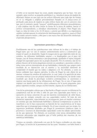 el bebé ya no necesita hacer las cosas, puede imaginarse que las hace. Así, por
ejemplo, para resolver un pequeño problema (v.g. introducir piezas de madera de
diferentes formas en una caja con un orificio diferente para cada tipo de forma)
no se ve obligado a emplear procedimientos basados en el ensayo-error (ir
probando cada pieza de madera en cada orificio hasta dar con el correcto) sino
que, por el contrario, puede “ensayar” simbólicamente diferentes procedimientos
y sólo emplear uno de ellos (mirar la forma de la pieza de madera, buscar el
orificio correspondiente, e introducir directamente el objeto). Para Piaget este
logro se sitúa en torno a los 18-24 meses, y puesto que debido a su importancia
cambia cualitativamente la estructura de funcionamiento cognitivo, marca el final
del estadio sensorio motor y abre paso a una nueva fase del desarrollo intelectual,
el periodo preoperatorio.


                       Aportaciones posteriores a Piaget.

Posiblemente una de las contribuciones más valiosas de la obra y el trabajo de
Piaget tiene que ver con el carácter eminentemente activo y constructivo que
asignó al sujeto en desarrollo. Según la imagen previa que imperaba antes de sus
estudios, las diferentes habilidades surgían y se desplegaban con el paso del
tiempo, casi de forma automática o pre-programada, quedando el sujeto relegado
al papel de espectador pasivo de su propio desarrollo. Por el contrario, uno de los
pilares básicos de la teoría piagetiana consiste en considerar y presentar a niños y
niñas como activos constructores de sus habilidades y destrezas, que surgen como
resultado de su interacción con el entorno y su necesidad elemental de
comprender el mundo que les rodea y adaptarse a él. No obstante, y como ya
hemos señalado hace algunos párrafos, la obra de Piaget ha sido objeto de un
enorme volumen de estudios de replicación, lo cual, junto a la aparición de otras
corrientes teóricas (con sus propias tradiciones de investigación), ha tenido como
resultado que desde la psicología evolutiva contemporánea se cuestionen o
maticen una buena parte de las afirmaciones de Piaget. No es este el lugar para
exponer con detalle una revisión crítica exhaustiva de la teoría piagetiana, pero
parece oportuno resaltar, aunque sea brevemente, algunas de sus limitaciones.

Una de las principales críticas que se han hecho a Piaget consiste en diferenciar la
competencia real de un niño o niña (lo que está capacitado para hacer) y su
ejecución en tareas concretas (lo que da muestras externamente de saber hacer,
cosa que no siempre coincide con sus capacidades reales). Se trata de una
distinción importante, especialmente en investigación, pues en muchas ocasiones
se constata que una determinada habilidad o destreza (competencia) se pone de
manifiesto o no lo hace (ejecución) en función de las características de la tarea
específica que se proponga para evaluarla. En el caso concreto que nos ocupa, los
ingeniosos problemas diseñados por Piaget le permitieron establecer tanto la
presencia o ausencia de determinadas capacidades como las edades aproximadas
en las que aparecían. No obstante, en ocasiones estas tareas demandaban otras
destrezas adicionales que impedían que el bebé pudiera dar muestras de sus
auténticas habilidades.

Veamos un ejemplo, relacionado con uno de los logros evaluados en esta etapa
por Piaget, la noción de la permanencia de las cosas. Situamos a un bebé frente a


                                                                                       4
 