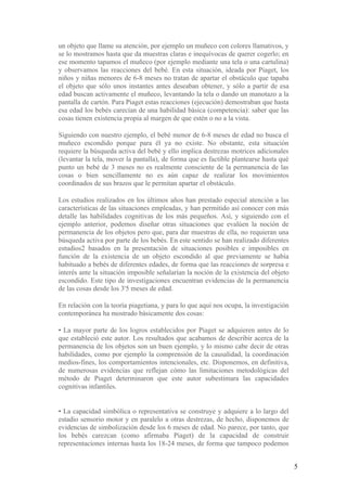 un objeto que llame su atención, por ejemplo un muñeco con colores llamativos, y
se lo mostramos hasta que da muestras claras e inequívocas de querer cogerlo; en
ese momento tapamos el muñeco (por ejemplo mediante una tela o una cartulina)
y observamos las reacciones del bebé. En esta situación, ideada por Piaget, los
niños y niñas menores de 6-8 meses no tratan de apartar el obstáculo que tapaba
el objeto que sólo unos instantes antes deseaban obtener, y sólo a partir de esa
edad buscan activamente el muñeco, levantando la tela o dando un manotazo a la
pantalla de cartón. Para Piaget estas reacciones (ejecución) demostraban que hasta
esa edad los bebés carecían de una habilidad básica (competencia): saber que las
cosas tienen existencia propia al margen de que estén o no a la vista.

Siguiendo con nuestro ejemplo, el bebé menor de 6-8 meses de edad no busca el
muñeco escondido porque para él ya no existe. No obstante, esta situación
requiere la búsqueda activa del bebé y ello implica destrezas motrices adicionales
(levantar la tela, mover la pantalla), de forma que es factible plantearse hasta qué
punto un bebé de 3 meses no es realmente consciente de la permanencia de las
cosas o bien sencillamente no es aún capaz de realizar los movimientos
coordinados de sus brazos que le permitan apartar el obstáculo.

Los estudios realizados en los últimos años han prestado especial atención a las
características de las situaciones empleadas, y han permitido así conocer con más
detalle las habilidades cognitivas de los más pequeños. Así, y siguiendo con el
ejemplo anterior, podemos diseñar otras situaciones que evalúen la noción de
permanencia de los objetos pero que, para dar muestras de ella, no requieran una
búsqueda activa por parte de los bebés. En este sentido se han realizado diferentes
estudios2 basados en la presentación de situaciones posibles e imposibles en
función de la existencia de un objeto escondido al que previamente se había
habituado a bebés de diferentes edades, de forma que las reacciones de sorpresa e
interés ante la situación imposible señalarían la noción de la existencia del objeto
escondido. Este tipo de investigaciones encuentran evidencias de la permanencia
de las cosas desde los 3'5 meses de edad.

En relación con la teoría piagetiana, y para lo que aquí nos ocupa, la investigación
contemporánea ha mostrado básicamente dos cosas:

• La mayor parte de los logros establecidos por Piaget se adquieren antes de lo
que estableció este autor. Los resultados que acabamos de describir acerca de la
permanencia de los objetos son un buen ejemplo, y lo mismo cabe decir de otras
habilidades, como por ejemplo la comprensión de la causalidad, la coordinación
medios-fines, los comportamientos intencionales, etc. Disponemos, en definitiva,
de numerosas evidencias que reflejan cómo las limitaciones metodológicas del
método de Piaget determinaron que este autor subestimara las capacidades
cognitivas infantiles.


• La capacidad simbólica o representativa se construye y adquiere a lo largo del
estadio sensorio motor y en paralelo a otras destrezas, de hecho, disponemos de
evidencias de simbolización desde los 6 meses de edad. No parece, por tanto, que
los bebés carezcan (como afirmaba Piaget) de la capacidad de construir
representaciones internas hasta los 18-24 meses, de forma que tampoco podemos


                                                                                       5
 