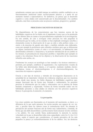 actualmente sostener que esa edad marque un auténtico cambio cualitativo en su
funcionamiento intelectual (antes exclusivamente práctico y a partir de ese
momento mental o representativo). En definitiva, no parece que el desarrollo
cognitivo a estas edades esté caracterizado por la discontinuidad y los cambios
radicales, más bien se presenta como un proceso continuo, progresivo y gradual.


                    PROCESOS COGNITIVOS BÁSICOS

No dispondríamos de los conocimientos que hoy tenemos acerca de las
habilidades cognitivas de los bebés sin el importante avance que se ha producido
en los últimos años en cuanto a los procedimientos empleados en la investigación.
En este sentido, de cara a averiguar cómo procesan los más pequeños la
información que les rodea, en los estudios se han empleado estrategias sencillas y
elementales (como la observación de lo que un niño o niña prefiere mirar, o si
sonríe o da muestras de agrado ante algo), y también métodos más elaborados,
como por ejemplo la preferencia ante estímulos similares pero que se diferencian
en alguna característica (como el color o el movimiento), la habituación ante
determinados estímulos o situaciones y la posterior introducción de un cambio en
los mismos, la presentación de situaciones posibles e imposibles (por ejemplo en
cuanto a las relaciones físicas de los objetos) y la observación de las reacciones
infantiles ante ambas, etc.

Finalmente los avances en tecnología se han sumado a las técnicas anteriores y
permiten, por ejemplo, establecer el seguimiento y las exploraciones visuales de
los bebés ante determinados objetos, o el registrar, mediante medidas electro-
fisiológicas (como el electrocardiograma o el electroencefalograma), las
reacciones de sorpresa o agitación.

Gracias a este tipo de técnicas y métodos de investigación disponemos en la
actualidad de un importante volumen de evidencias empíricas que nos muestran
cómo, desde muy pronto, los bebés disponen de habilidades cognitivas que,
aunque funcionan aún de forma muy limitada y rudimentaria, les permiten
procesar la información que les rodea y relacionarse con su entorno de forma
bastante competente y organizada. Veamos de forma resumida cuáles son las
habilidades presentes a estas edades en relación con tres procesos cognitivos
básicos: la percepción, la atención y la memoria.


                                 La percepción.

Los cinco sentidos son funcionales en el momento del nacimiento, es decir, y a
diferencia de lo que suele pensarse, los recién nacidos son capaces de ver, oír,
oler, y percibir tanto los sabores como la estimulación táctil. No obstante la
percepción del neonato funciona aún de forma muy rudimentaria y limitada, de
forma que aún debe desarrollarse y perfeccionarse hasta alcanzar niveles similares
a los adultos. En este sentido llama poderosamente la atención la enorme
velocidad con la que se desarrollan todas estas capacidades: entre los 2 y los 4 ó 6
meses, según el aspecto que consideremos, el mundo perceptivo de los más
pequeños se parece ya extraordinariamente al de los adultos. Así, las destrezas


                                                                                       6
 