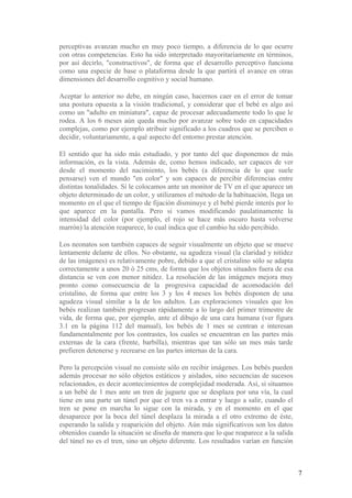 perceptivas avanzan mucho en muy poco tiempo, a diferencia de lo que ocurre
con otras competencias. Esto ha sido interpretado mayoritariamente en términos,
por así decirlo, "constructivos", de forma que el desarrollo perceptivo funciona
como una especie de base o plataforma desde la que partirá el avance en otras
dimensiones del desarrollo cognitivo y social humano.

Aceptar lo anterior no debe, en ningún caso, hacernos caer en el error de tomar
una postura opuesta a la visión tradicional, y considerar que el bebé es algo así
como un "adulto en miniatura", capaz de procesar adecuadamente todo lo que le
rodea. A los 6 meses aún queda mucho por avanzar sobre todo en capacidades
complejas, como por ejemplo atribuir significado a los cuadros que se perciben o
decidir, voluntariamente, a qué aspecto del entorno prestar atención.

El sentido que ha sido más estudiado, y por tanto del que disponemos de más
información, es la vista. Además de, como hemos indicado, ser capaces de ver
desde el momento del nacimiento, los bebés (a diferencia de lo que suele
pensarse) ven el mundo "en color" y son capaces de percibir diferencias entre
distintas tonalidades. Si le colocamos ante un monitor de TV en el que aparece un
objeto determinado de un color, y utilizamos el método de la habituación, llega un
momento en el que el tiempo de fijación disminuye y el bebé pierde interés por lo
que aparece en la pantalla. Pero si vamos modificando paulatinamente la
intensidad del color (por ejemplo, el rojo se hace más oscuro hasta volverse
marrón) la atención reaparece, lo cual indica que el cambio ha sido percibido.

Los neonatos son también capaces de seguir visualmente un objeto que se mueve
lentamente delante de ellos. No obstante, su agudeza visual (la claridad y nitidez
de las imágenes) es relativamente pobre, debido a que el cristalino sólo se adapta
correctamente a unos 20 ó 25 cms, de forma que los objetos situados fuera de esa
distancia se ven con menor nitidez. La resolución de las imágenes mejora muy
pronto como consecuencia de la progresiva capacidad de acomodación del
cristalino, de forma que entre los 3 y los 4 meses los bebés disponen de una
agudeza visual similar a la de los adultos. Las exploraciones visuales que los
bebés realizan también progresan rápidamente a lo largo del primer trimestre de
vida, de forma que, por ejemplo, ante el dibujo de una cara humana (ver figura
3.1 en la página 112 del manual), los bebés de 1 mes se centran e interesan
fundamentalmente por los contrastes, los cuales se encuentran en las partes más
externas de la cara (frente, barbilla), mientras que tan sólo un mes más tarde
prefieren detenerse y recrearse en las partes internas de la cara.

Pero la percepción visual no consiste sólo en recibir imágenes. Los bebés pueden
además procesar no sólo objetos estáticos y aislados, sino secuencias de sucesos
relacionados, es decir acontecimientos de complejidad moderada. Así, si situamos
a un bebé de 1 mes ante un tren de juguete que se desplaza por una vía, la cual
tiene en una parte un túnel por que el tren va a entrar y luego a salir, cuando el
tren se pone en marcha lo sigue con la mirada, y en el momento en el que
desaparece por la boca del túnel desplaza la mirada a el otro extremo de éste,
esperando la salida y reaparición del objeto. Aún más significativos son los datos
obtenidos cuando la situación se diseña de manera que lo que reaparece a la salida
del túnel no es el tren, sino un objeto diferente. Los resultados varían en función



                                                                                      7
 