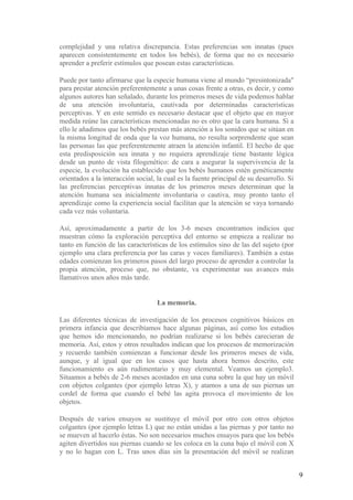 complejidad y una relativa discrepancia. Estas preferencias son innatas (pues
aparecen consistentemente en todos los bebés), de forma que no es necesario
aprender a preferir estímulos que posean estas características.

Puede por tanto afirmarse que la especie humana viene al mundo “presintonizada"
para prestar atención preferentemente a unas cosas frente a otras, es decir, y como
algunos autores han señalado, durante los primeros meses de vida podemos hablar
de una atención involuntaria, cautivada por determinadas características
perceptivas. Y en este sentido es necesario destacar que el objeto que en mayor
medida reúne las características mencionadas no es otro que la cara humana. Si a
ello le añadimos que los bebés prestan más atención a los sonidos que se sitúan en
la misma longitud de onda que la voz humana, no resulta sorprendente que sean
las personas las que preferentemente atraen la atención infantil. El hecho de que
esta predisposición sea innata y no requiera aprendizaje tiene bastante lógica
desde un punto de vista filogenético: de cara a asegurar la supervivencia de la
especie, la evolución ha establecido que los bebés humanos estén genéticamente
orientados a la interacción social, la cual es la fuente principal de su desarrollo. Si
las preferencias perceptivas innatas de los primeros meses determinan que la
atención humana sea inicialmente involuntaria o cautiva, muy pronto tanto el
aprendizaje como la experiencia social facilitan que la atención se vaya tornando
cada vez más voluntaria.

Así, aproximadamente a partir de los 3-6 meses encontramos indicios que
muestran cómo la exploración perceptiva del entorno se empieza a realizar no
tanto en función de las características de los estímulos sino de las del sujeto (por
ejemplo una clara preferencia por las caras y voces familiares). También a estas
edades comienzan los primeros pasos del largo proceso de aprender a controlar la
propia atención, proceso que, no obstante, va experimentar sus avances más
llamativos unos años más tarde.


                                    La memoria.

Las diferentes técnicas de investigación de los procesos cognitivos básicos en
primera infancia que describíamos hace algunas páginas, así como los estudios
que hemos ido mencionando, no podrían realizarse si los bebés carecieran de
memoria. Así, estos y otros resultados indican que los procesos de memorización
y recuerdo también comienzan a funcionar desde los primeros meses de vida,
aunque, y al igual que en los casos que hasta ahora hemos descrito, este
funcionamiento es aún rudimentario y muy elemental. Veamos un ejemplo3.
Situamos a bebés de 2-6 meses acostados en una cuna sobre la que hay un móvil
con objetos colgantes (por ejemplo letras X), y atamos a una de sus piernas un
cordel de forma que cuando el bebé las agita provoca el movimiento de los
objetos.

Después de varios ensayos se sustituye el móvil por otro con otros objetos
colgantes (por ejemplo letras L) que no están unidas a las piernas y por tanto no
se mueven al hacerlo éstas. No son necesarios muchos ensayos para que los bebés
agiten divertidos sus piernas cuando se les coloca en la cuna bajo el móvil con X
y no lo hagan con L. Tras unos días sin la presentación del móvil se realizan


                                                                                          9
 