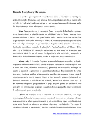 Etapas del desarrollo de la vida humana.

       Los cambios que experimenta el ser humano como lo son físicos y psicológicos
están determinados de acuerdo a un rango de etapas, según Papalia existen al menos ocho
periodos del ciclo vital en el transcurso de la vida humana, las cuales abordaremos según
las siguientes etapas: niñez, adolescencia, adultez y vejez.

       Niñez: Se caracteriza por el crecimiento físico y desarrollo de habilidades motoras,
según Papalia desde la infancia mejora las habilidades motrices finas y gruesas como
también disminuye el apetito y los problemas de sueño , además en el transcurso de esta
etapa mejora las habilidades atléticas y la fuerza, en cuanto al desarrollo cognoscitivo que
toda esta etapa disminuye el egocentrismo y “algunos niños muestran fortalezas y
habilidades necesidades especiales de educción” ( Papalia, Wendkkos y Feldman, 2004,
pág. 12) si hablamos del desarrollo sicosociales en esta etapa se evidencian dos
características como lo son el cambio de dependencia a la autonomía y desarrolla la
habilidad de interacción entre sus pares, utilizan al juego como medio de interacción.

       Adolescencia: El desarrollo físico que presenta el adolescente es rápido y profundo,
se produce la madures reproductiva, ocurren problemas conductuales que so riesgosos para
la salud tales como, trastornos alimenticios y problemas con el consumo de droga. En
cuanto al desarrollo cognoscitivo se desarrollan habilidades de pensamiento de forma
abstracta y comienza a utilizar el razonamiento científico, es destacable en esta etapa el
desarrollo sicosocial que se produce, debido a que “se vuelve a centrar la búsqueda de
identidad, incluyendo la identidad sexual” (Papalia, Wendkkos y Feldman, 2004, pág. 13)
Es importante la opinión que pueda tener el grupo de pares puesto que prueban el auto
concepto, con esto se genera un peligro ya que la influencia que puedan tener, lo determina
la mala influencia como un antisocial

       Adultez: El desarrollo físico se encuentra a su máxima expresión, pero luego
disminuye gradualmente, las decisiones que toma en el transcurso de esta etapa influyen
directamente en su salud, cognoscitivamente el juicio moral toma mayor complejidad, esta
etapa según Papalia se adquieren decisiones educativas y profesionales. En cuento al
desarrollo sicosocial la personalidad y estilo de vida se hacen medianamente estables, estos


                                                       www.vivetuadolescencia.wordpress.com
 