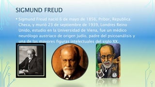 SIGMUND FREUD 
• Sigmund Freud nació 6 de mayo de 1856, Pribor, Republica 
Checa, y murió 23 de septiembre de 1939, Londres Reino 
Unido, estudio en la Universidad de Viena, fue un médico 
neurólogo austriaco de origen judío, padre del psicoanálisis y 
una de las mayores figuras intelectuales del siglo XX. 
 
