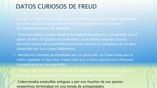 DATOS CURIOSOS DE FREUD 
• Aunque el nombre que figura en su certificado de nacimiento es Sigismund,4 
su padre añadió un segundo nombre, de origen hebreo, Schlomo o 
Shelomoh (versiones de Salomón). 
• Freud aprendió a hablar español de manera autodidacta, únicamente por el 
placer de leer “El Quijote de La Mancha” en el idioma original. Esto le 
permitió revisar personalmente la primera edición en castellano de su obra, 
elaborada por Luis López Ballesteros. 
• Atendía en consulta acompañado por su perro Jofi, un chow chow que le 
había regalado su hija Ana. Freud notó que el perro ejercía una influencia 
tranquilizante en sus pacientes 
• El padre del Psicoanálisis sufría de dos fobias que casi nadie conoció. Le 
tenía miedo al número 62, También sentía temor por los helechos. 
• Coleccionaba estatuillas antiguas y por eso muchos de sus paseos 
vespertinos terminaban en una tienda de antigüedades 
 