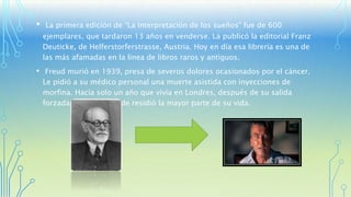 • La primera edición de “La Interpretación de los sueños” fue de 600 
ejemplares, que tardaron 13 años en venderse. La publicó la editorial Franz 
Deuticke, de Helferstorferstrasse, Austria. Hoy en día esa librería es una de 
las más afamadas en la línea de libros raros y antiguos. 
• Freud murió en 1939, presa de severos dolores ocasionados por el cáncer. 
Le pidió a su médico personal una muerte asistida con inyecciones de 
morfina. Hacía solo un año que vivía en Londres, después de su salida 
forzada de Viena, donde residió la mayor parte de su vida. 
 