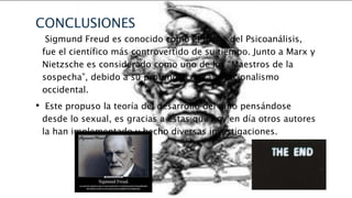 CONCLUSIONES 
• Sigmund Freud es conocido como el padre del Psicoanálisis, 
fue el científico más controvertido de su tiempo. Junto a Marx y 
Nietzsche es considerado como uno de los “Maestros de la 
sospecha”, debido a su profunda crítica al racionalismo 
occidental. 
• Este propuso la teoría del desarrollo del niño pensándose 
desde lo sexual, es gracias a estas que hoy en día otros autores 
la han implementado y hecho diversas investigaciones. 
